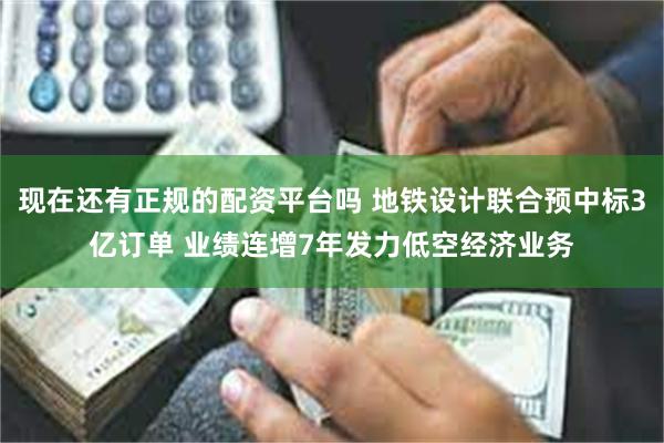 现在还有正规的配资平台吗 地铁设计联合预中标3亿订单 业绩连增7年发力低空经济业务