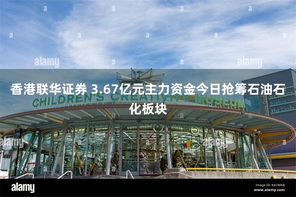 香港联华证券 3.67亿元主力资金今日抢筹石油石化板块