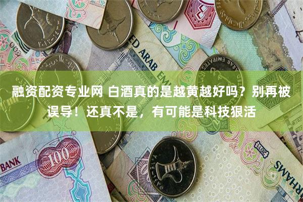 融资配资专业网 白酒真的是越黄越好吗？别再被误导！还真不是，有可能是科技狠活