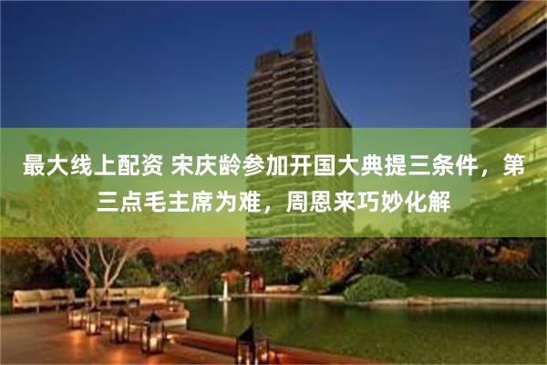 最大线上配资 宋庆龄参加开国大典提三条件，第三点毛主席为难，周恩来巧妙化解