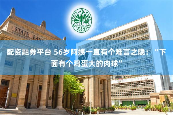 配资融券平台 56岁阿姨一直有个难言之隐：“下面有个鸡蛋大的肉球”