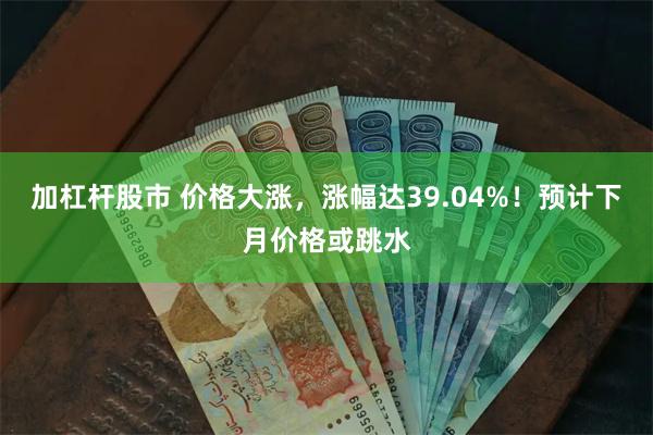 加杠杆股市 价格大涨，涨幅达39.04%！预计下月价格或跳水