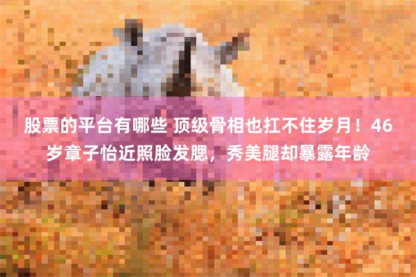 股票的平台有哪些 顶级骨相也扛不住岁月！46岁章子怡近照脸发腮，秀美腿却暴露年龄