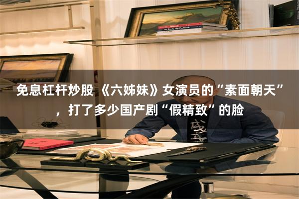 免息杠杆炒股 《六姊妹》女演员的“素面朝天”，打了多少国产剧“假精致”的脸