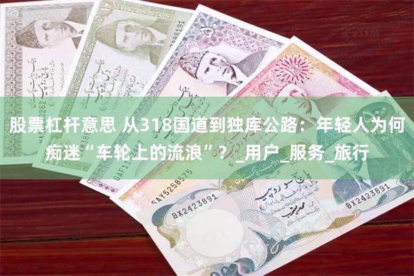 股票杠杆意思 从318国道到独库公路：年轻人为何痴迷“车轮上的流浪”？_用户_服务_旅行