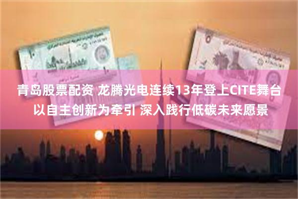 青岛股票配资 龙腾光电连续13年登上CITE舞台 以自主创新为牵引 深入践行低碳未来愿景