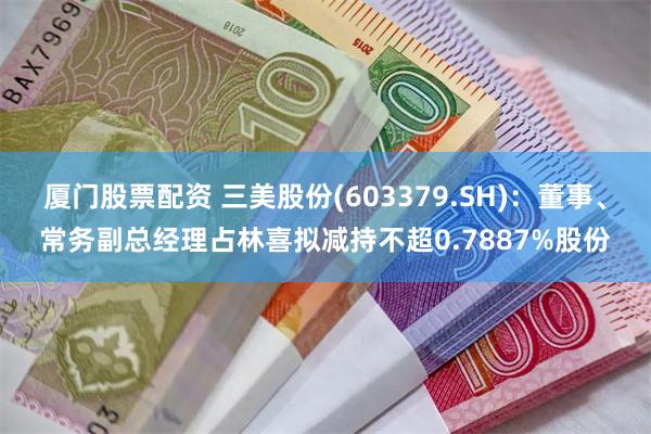 厦门股票配资 三美股份(603379.SH)：董事、常务副总经理占林喜拟减持不超0.7887%股份