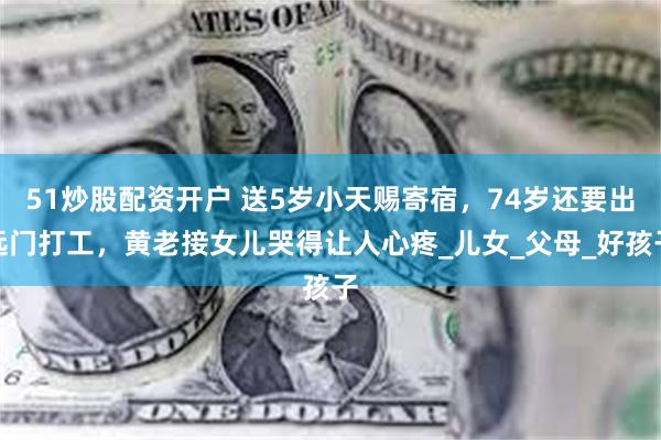 51炒股配资开户 送5岁小天赐寄宿，74岁还要出远门打工，黄老接女儿哭得让人心疼_儿女_父母_好孩子