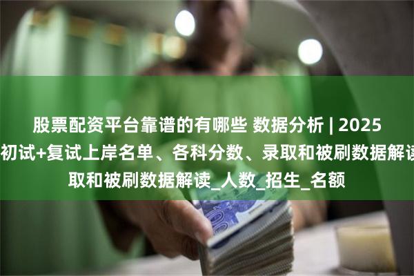 股票配资平台靠谱的有哪些 数据分析 | 2025届华政刑法学考研初试+复试上岸名单、各科分数、录取和被刷数据解读_人数_招生_名额