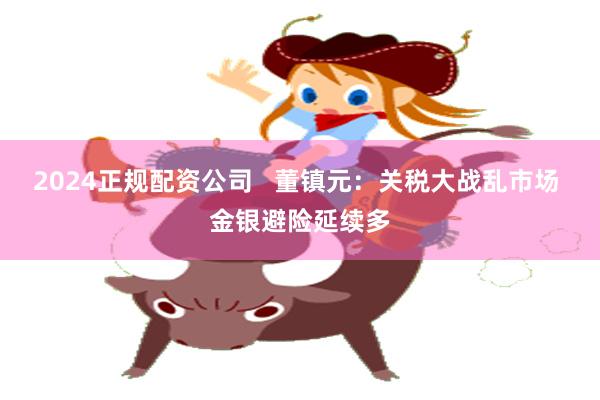 2024正规配资公司   董镇元：关税大战乱市场 金银避险延续多