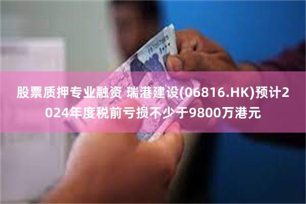 股票质押专业融资 瑞港建设(06816.HK)预计2024年度税前亏损不少于9800万港元