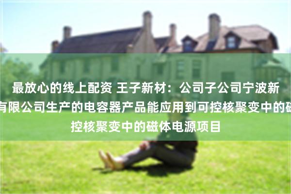 最放心的线上配资 王子新材：公司子公司宁波新容电器科技有限公司生产的电容器产品能应用到可控核聚变中的磁体电源项目