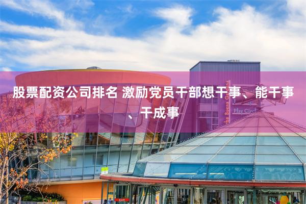 股票配资公司排名 激励党员干部想干事、能干事、干成事