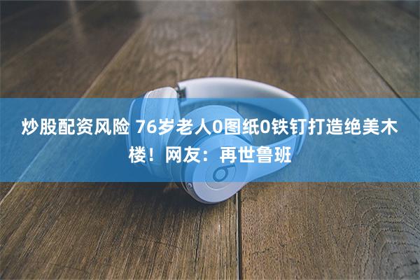 炒股配资风险 76岁老人0图纸0铁钉打造绝美木楼！网友：再世鲁班