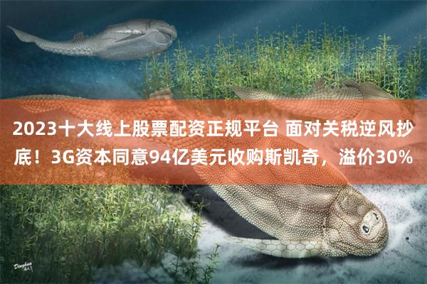 2023十大线上股票配资正规平台 面对关税逆风抄底！3G资本同意94亿美元收购斯凯奇，溢价30%