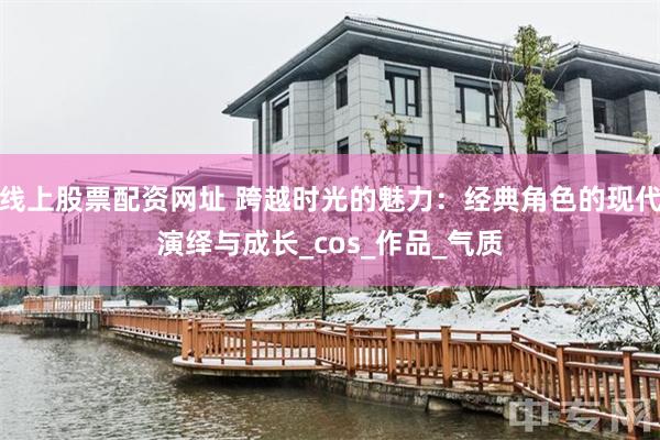 线上股票配资网址 跨越时光的魅力：经典角色的现代演绎与成长_cos_作品_气质