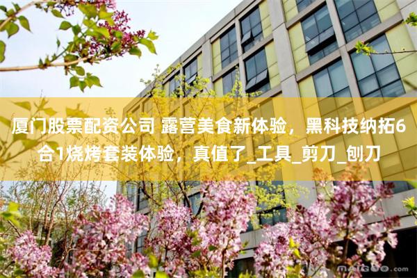 厦门股票配资公司 露营美食新体验，黑科技纳拓6合1烧烤套装体验，真值了_工具_剪刀_刨刀