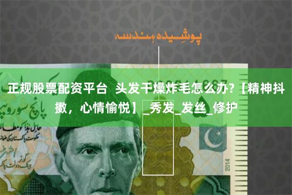 正规股票配资平台  头发干燥炸毛怎么办?【精神抖擞，心情愉悦】_秀发_发丝_修护