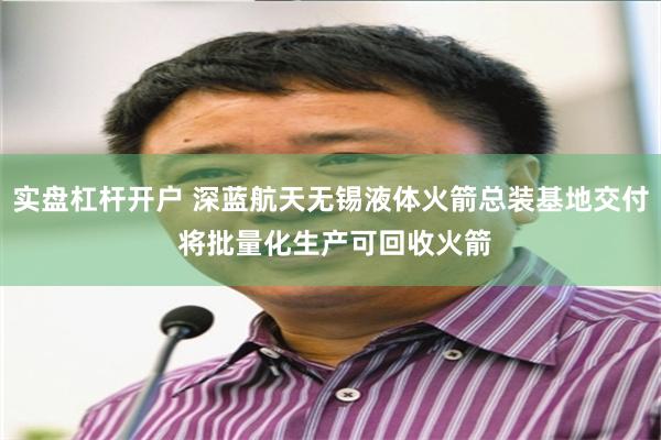 实盘杠杆开户 深蓝航天无锡液体火箭总装基地交付 将批量化生产可回收火箭