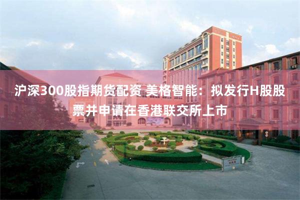 沪深300股指期货配资 美格智能：拟发行H股股票并申请在香港联交所上市