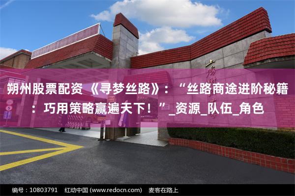 朔州股票配资 《寻梦丝路》：“丝路商途进阶秘籍：巧用策略赢遍天下！”_资源_队伍_角色