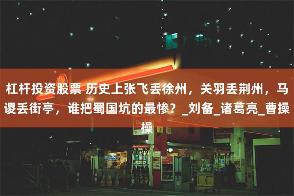 杠杆投资股票 历史上张飞丢徐州，关羽丢荆州，马谡丢街亭，谁把蜀国坑的最惨？_刘备_诸葛亮_曹操