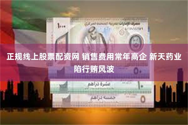 正规线上股票配资网 销售费用常年高企 新天药业陷行贿风波