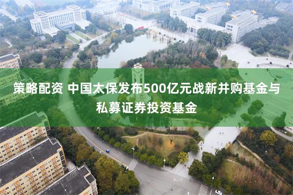 策略配资 中国太保发布500亿元战新并购基金与私募证券投资基金