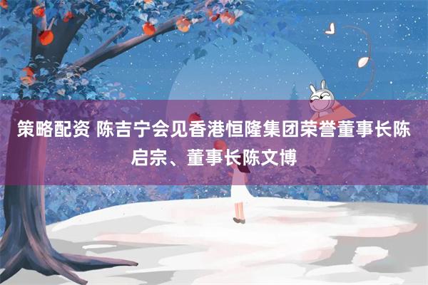 策略配资 陈吉宁会见香港恒隆集团荣誉董事长陈启宗、董事长陈文博
