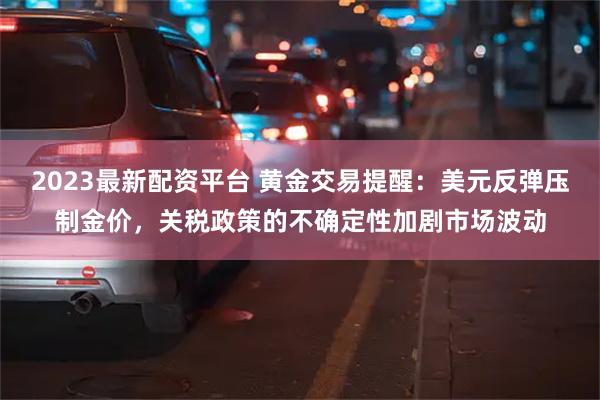 2023最新配资平台 黄金交易提醒：美元反弹压制金价，关税政策的不确定性加剧市场波动