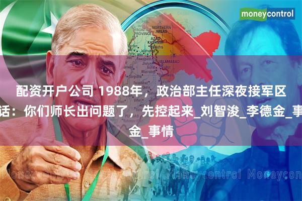 配资开户公司 1988年，政治部主任深夜接军区电话：你们师长出问题了，先控起来_刘智浚_李德金_事情