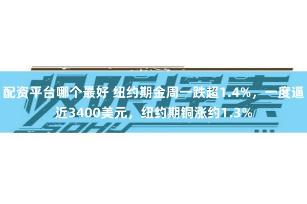 配资平台哪个最好 纽约期金周一跌超1.4%，一度逼近3400美元，纽约期铜涨约1.3%