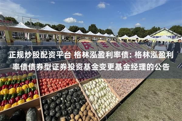 正规炒股配资平台 格林泓盈利率债: 格林泓盈利率债债券型证券投资基金变更基金经理的公告