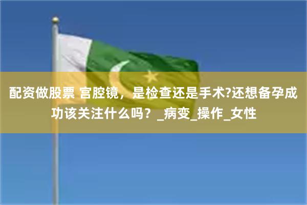 配资做股票 宫腔镜，是检查还是手术?还想备孕成功该关注什么吗？_病变_操作_女性