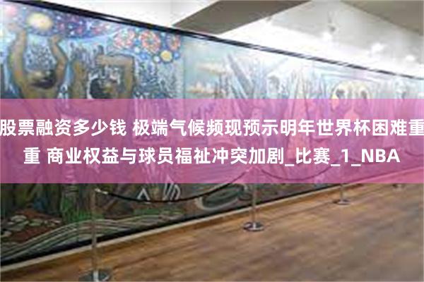股票融资多少钱 极端气候频现预示明年世界杯困难重重 商业权益与球员福祉冲突加剧_比赛_1_NBA