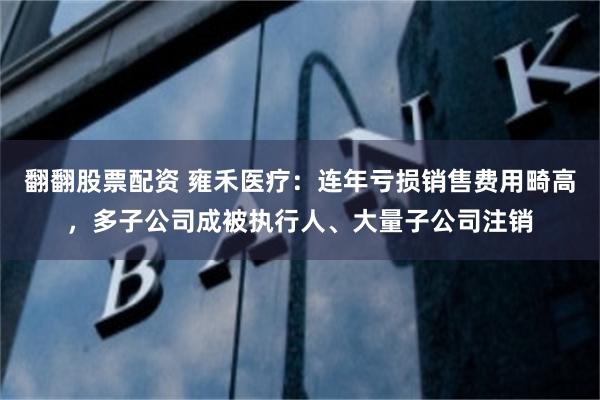 翻翻股票配资 雍禾医疗：连年亏损销售费用畸高，多子公司成被执行人、大量子公司注销