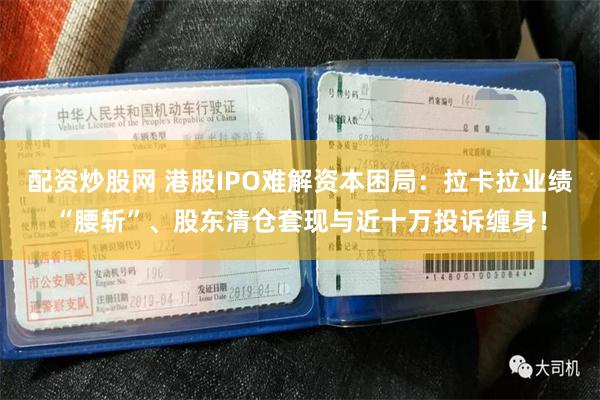配资炒股网 港股IPO难解资本困局：拉卡拉业绩“腰斩”、股东清仓套现与近十万投诉缠身！