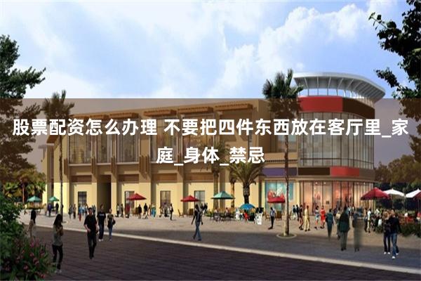 股票配资怎么办理 不要把四件东西放在客厅里_家庭_身体_禁忌