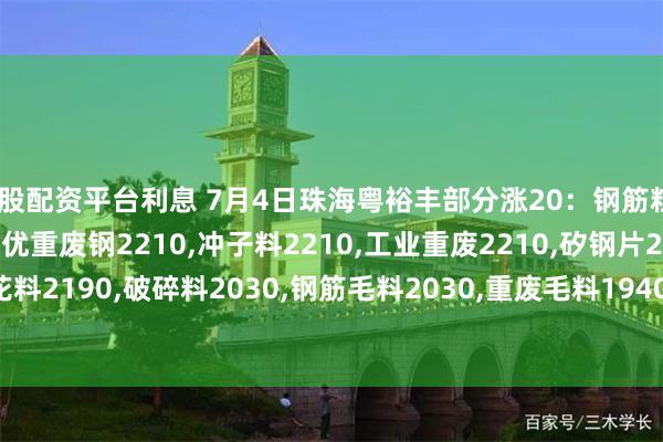 炒股配资平台利息 7月4日珠海粤裕丰部分涨20：钢筋粒2380,精料废钢2210,优重废钢2210,冲子料2210,工业重废2210,矽钢片2190,冲花料2190,破碎料2030,钢筋毛料2030,重废毛料1940,小剪料2080,薄剪料(停收)1660。