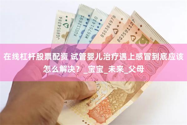 在线杠杆股票配资 试管婴儿治疗遇上感冒到底应该怎么解决？_宝宝_未来_父母