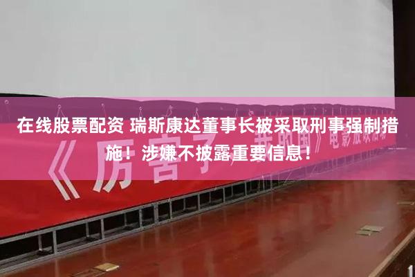 在线股票配资 瑞斯康达董事长被采取刑事强制措施！涉嫌不披露重要信息！