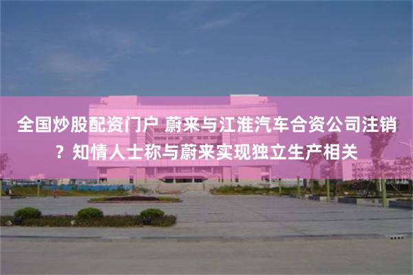 全国炒股配资门户 蔚来与江淮汽车合资公司注销？知情人士称与蔚来实现独立生产相关