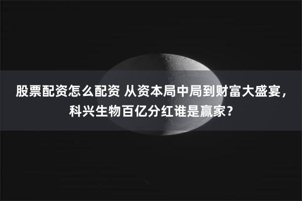 股票配资怎么配资 从资本局中局到财富大盛宴，科兴生物百亿分红谁是赢家？