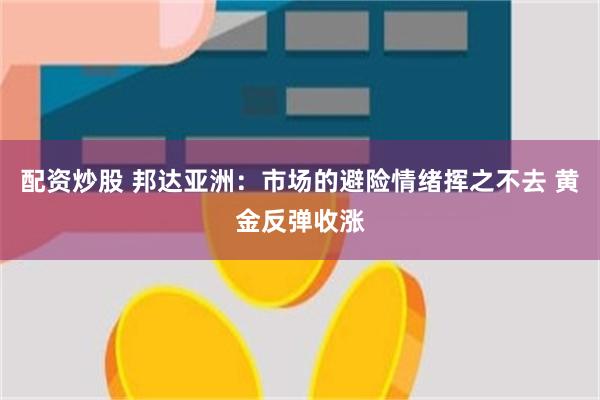 配资炒股 邦达亚洲：市场的避险情绪挥之不去 黄金反弹收涨