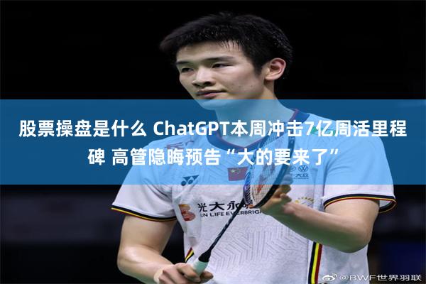 股票操盘是什么 ChatGPT本周冲击7亿周活里程碑 高管隐晦预告“大的要来了”