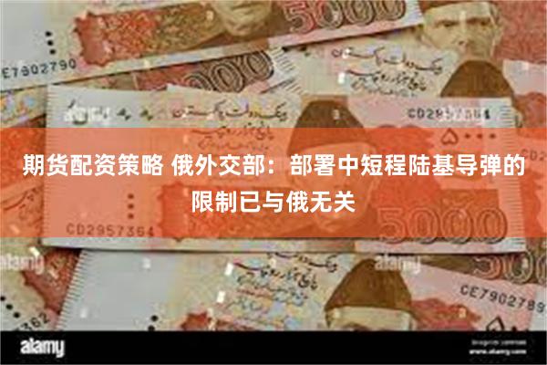 期货配资策略 俄外交部：部署中短程陆基导弹的限制已与俄无关