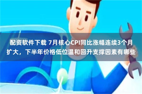配资软件下载 7月核心CPI同比涨幅连续3个月扩大，下半年价格低位温和回升支撑因素有哪些