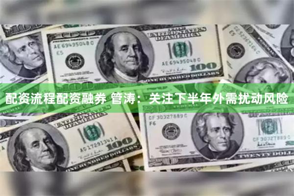 配资流程配资融券 管涛：关注下半年外需扰动风险