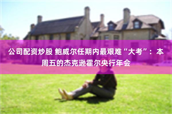 公司配资炒股 鲍威尔任期内最艰难“大考”：本周五的杰克逊霍尔央行年会