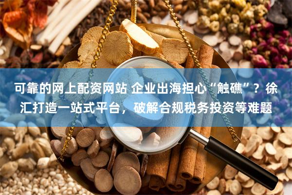 可靠的网上配资网站 企业出海担心“触礁”？徐汇打造一站式平台，破解合规税务投资等难题